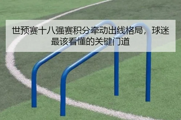 世预赛十八强赛积分牵动出线格局，球迷最该看懂的关键门道